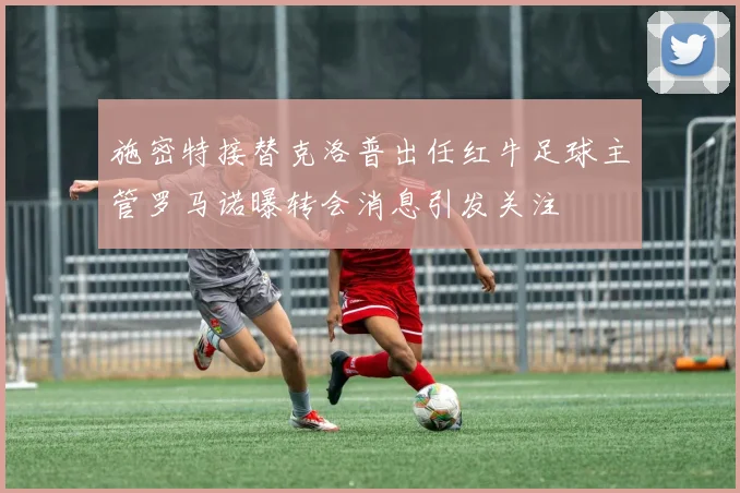 施密特接替克洛普出任红牛足球主管罗马诺曝转会消息引发关注