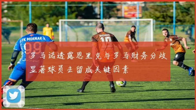 罗马诺透露恩里克与罗马财务分歧显著球员去留成关键因素