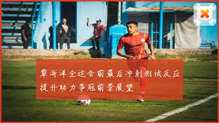 覃海洋全运会前最后冲刺测试反应提升助力争冠前景展望