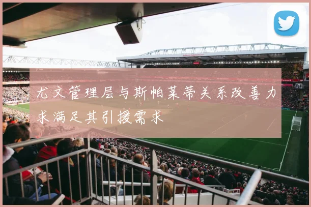 尤文管理层与斯帕莱蒂关系改善力求满足其引援需求