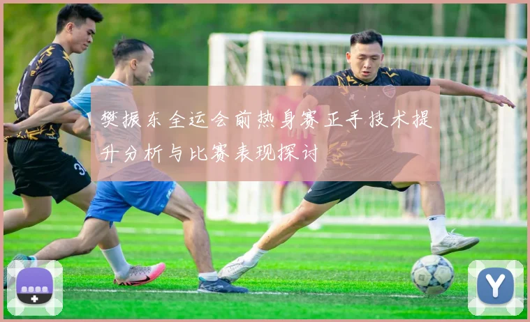樊振东全运会前热身赛正手技术提升分析与比赛表现探讨