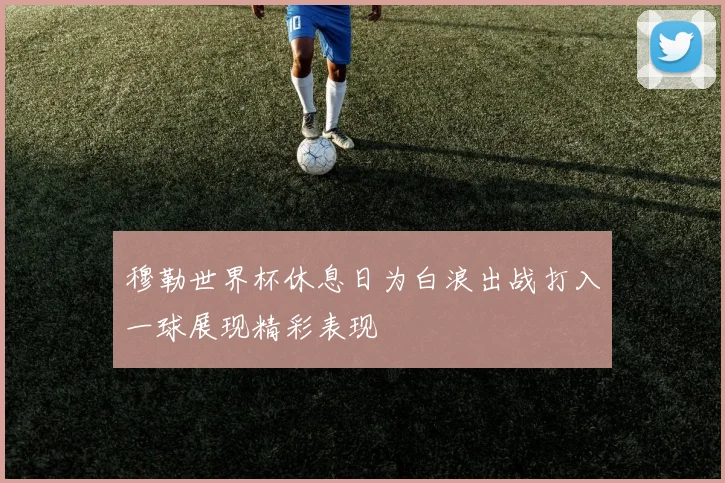 穆勒世界杯休息日为白浪出战打入一球展现精彩表现