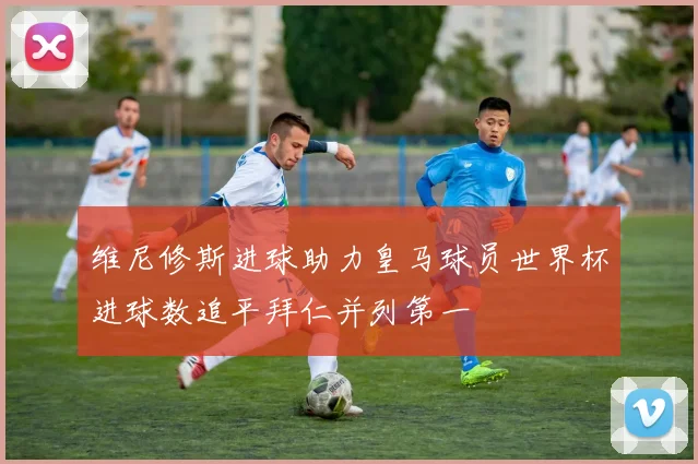 维尼修斯进球助力皇马球员世界杯进球数追平拜仁并列第一