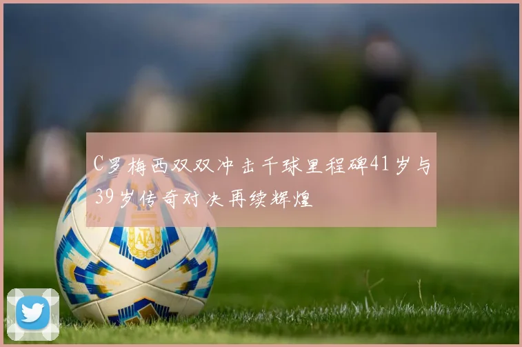 C罗梅西双双冲击千球里程碑41岁与39岁传奇对决再续辉煌